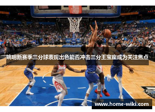 姚明新赛季三分球表现出色能否冲击三分王宝座成为关注焦点 姚明新赛季三分球表现出色能否冲击三分王宝座成为关注焦点
