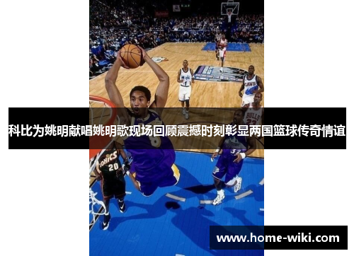 科比为姚明献唱姚明歌现场回顾震撼时刻彰显两国篮球传奇情谊