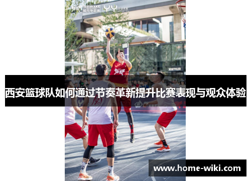 西安篮球队如何通过节奏革新提升比赛表现与观众体验