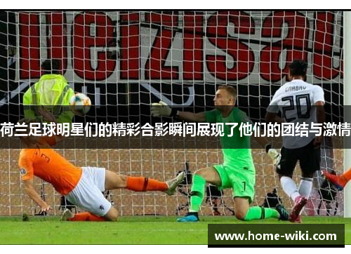 荷兰足球明星们的精彩合影瞬间展现了他们的团结与激情