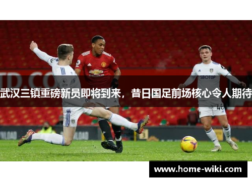 武汉三镇重磅新员即将到来，昔日国足前场核心令人期待