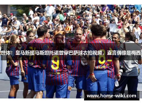 世体:皇马新援马斯坦托诺曾穿巴萨球衣拍视频,直言偶像是梅西 世体:皇马新援马斯坦托诺曾穿巴萨球衣拍视频,直言偶像是梅西
